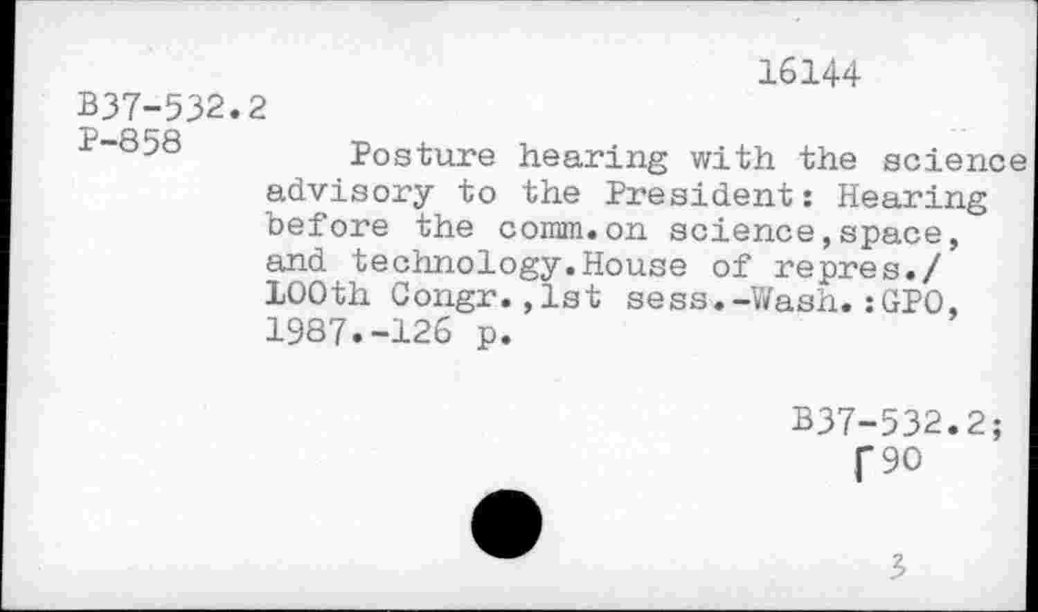 ﻿16144
B37-532.2
1-858	Posture hearing with the scien
advisory to the President: Hearing before the comm.on science,space, and technology.House of repres./ 100th Gongr.,1st sess.-Wash.:GPO. 1987.-126 p.
B37-532.2
f 90

3